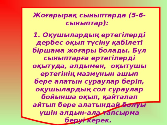 Жоғарырақ сыныптарда (5-6-сыныптар): 1. Оқушылардың ертегілерді дербес оқып түсіну қабілеті біршама жоғары болады. Бұл сыныптарға ертегілерді оқытуда, алдымен, оқытушы ертегінің мазмұнын ашып бере алатын сұраулар беріп, оқушылардың сол сұраулар бойынша оқып, қайталап айтып бере алатындай болуы үшін алдын-ала тапсырма беруі керек.