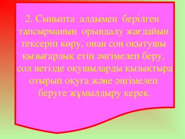 2. Сыныпта алдымен берілген тапсырманың орындалу жағдайын тексеріп көру, онан соң оқытушы қызығарлық етіп әңгімелеп беру, сол негізде оқушыларды қызықтыра отырып оқуға және әңгімелеп беруге жұмылдыру керек.