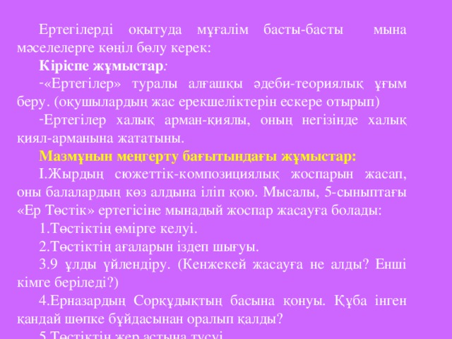 Ертегілерді оқытуда мұғалім басты-басты мына мәселелерге көңіл бөлу керек: Кіріспе жұмыстар : «Ертегілер» туралы алғашқы әдеби-теориялық ұғым беру. (оқушылардың жас ерекшеліктерін ескере отырып) Ертегілер халық арман-қиялы, оның негізінде халық қиял-арманына жататыны. Мазмұнын меңгерту бағытындағы жұмыстар: