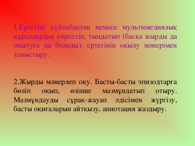 1.Ертегіні күйтабақтан немесе мультимедиялық құралдардан көрсетіп, тыңдатып (басқа жырды да оқытуға да болады), ертегінің оқылу мәнерімен таныстыру. 2.Жырды мәнерлеп оқу. Басты-басты эпизодтарға бөліп оқып, өзінше мазмұндатып отыру. Мазмұндауды сұрақ-жауап әдісімен жүргізу, басты оқиғаларын айтқызу, аннотация жаздыру.