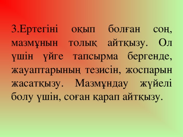 3.Ертегіні оқып болған соң, мазмұнын толық айтқызу. Ол үшін үйге тапсырма бергенде, жауаптарының тезисін, жоспарын жасатқызу. Мазмұндау жүйелі болу үшін, соған қарап айтқызу.