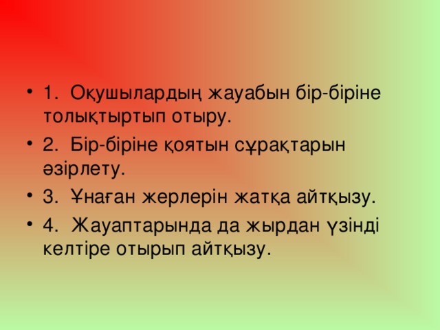 1.  Оқушылардың жауабын бір-біріне толықтыртып отыру. 2.  Бір-біріне қоятын сұрақтарын әзірлету. 3.  Ұнаған жерлерін жатқа айтқызу. 4.  Жауаптарында да жырдан үзінді келтіре отырып айтқызу.