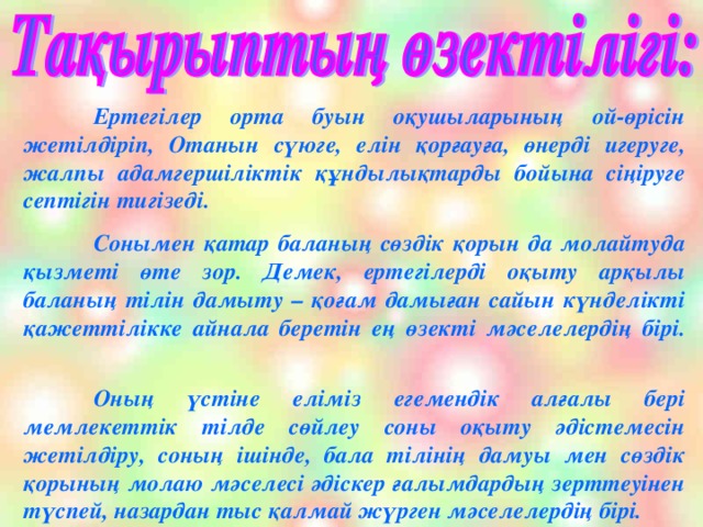 Ертегілер орта буын оқушыларының ой-өрісін жетілдіріп, Отанын сүюге, елін қорғауға, өнерді игеруге, жалпы адамгершіліктік құндылықтарды бойына сіңіруге септігін тигізеді.  Сонымен қатар баланың сөздік қорын да молайтуда қызметі өте зор. Демек, ертегілерді оқыту арқылы баланың тілін дамыту – қоғам дамыған сайын күнделікті қажеттілікке айнала беретін ең өзекті мәселелердің бірі.   Оның үстіне еліміз егемендік алғалы бері мемлекеттік тілде сөйлеу соны оқыту әдістемесін жетілдіру, соның ішінде, бала тілінің дамуы мен сөздік қорының молаю мәселесі әдіскер ғалымдардың зерттеуінен түспей, назардан тыс қалмай жүрген мәселелердің бірі.