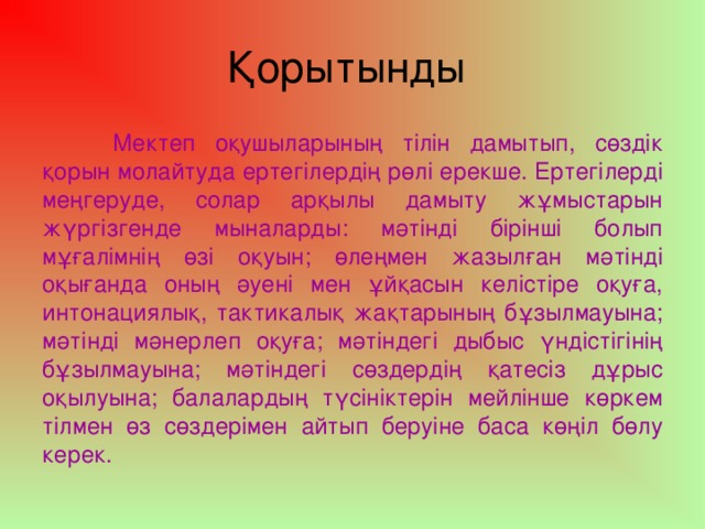 Қорытынды  Мектеп оқушыларының тілін дамытып, сөздік қорын молайтуда ертегілердің рөлі ерекше. Ертегілерді меңгеруде, солар арқылы дамыту жұмыстарын жүргізгенде мыналарды: мәтінді бірінші болып мұғалімнің өзі оқуын; өлеңмен жазылған мәтінді оқығанда оның әуені мен ұйқасын келістіре оқуға, интонациялық, тактикалық жақтарының бұзылмауына; мәтінді мәнерлеп оқуға; мәтіндегі дыбыс үндістігінің бұзылмауына; мәтіндегі сөздердің қатесіз дұрыс оқылуына; балалардың түсініктерін мейлінше көркем тілмен өз сөздерімен айтып беруіне баса көңіл бөлу керек.