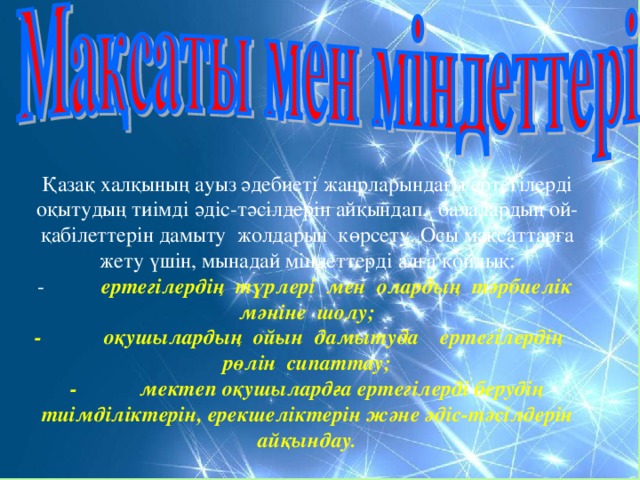 Қазақ халқының ауыз әдебиеті жанрларындағы ертегілерді оқытудың тиімді әдіс-тәсілдерін айқындап, балалардың ой-қабілеттерін дамыту жолдарын көрсету. Осы мақсаттарға жету үшін, мынадай міндеттерді алға қойдық: -  ертегілердің түрлері мен олардың тәрбиелік мәніне шолу; -  оқушылардың ойын дамытуда ертегілердің рөлін сипаттау; -  мектеп оқушылардға ертегілерді берудің тиімділіктерін, ерекшеліктерін және әдіс-тәсілдерін айқындау.