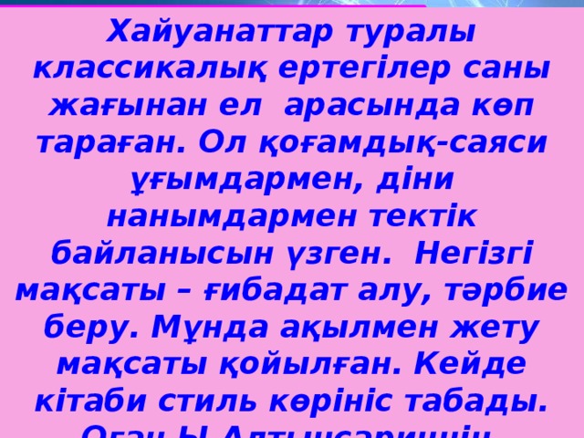 Хайуанаттар туралы классикалық ертегілер саны жағынан ел арасында көп тараған. Ол қоғамдық-саяси ұғымдармен, діни нанымдармен тектік байланысын үзген. Негізгі мақсаты – ғибадат алу, тәрбие беру. Мұнда ақылмен жету мақсаты қойылған. Кейде кітаби стиль көрініс табады. Оған Ы.Алтынсариннің, Қ.Мырзалиевтің шығармалары тән.