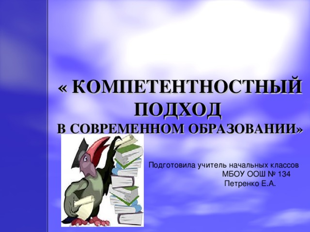 « КОМПЕТЕНТНОСТНЫЙ ПОДХОД  В СОВРЕМЕННОМ ОБРАЗОВАНИИ» Подготовила учитель начальных классов  МБОУ ООШ № 134  Петренко Е.А.