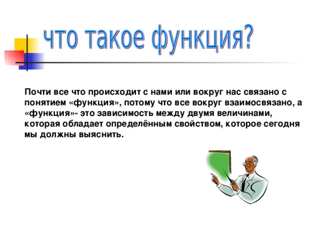 Почти все что происходит с нами или вокруг нас связано с понятием «функция», потому что все вокруг взаимосвязано, а «функция»- это зависимость между двумя величинами, которая обладает определённым свойством, которое сегодня мы должны выяснить.