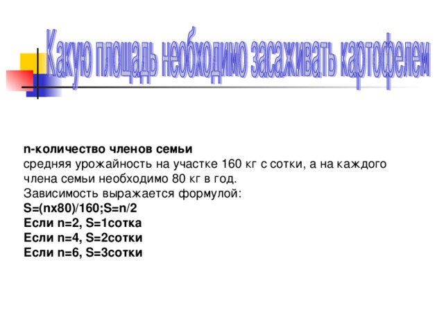 n- количество членов семьи средняя урожайность на участке 1 6 0 кг с сотки, а на каждого члена семьи необходимо 80 кг в год. Зависимость выражается формулой: S=(nx80)/160;S=n/2 Если n=2 , S=1 сотка Если n=4, S=2 сотки Если n=6, S=3 сотки