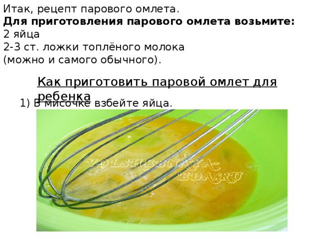 Итак, рецепт парового омлета.  Для приготовления парового омлета возьмите: 2 яйца 2-3 ст. ложки топлёного молока (можно и самого обычного). Как приготовить паровой омлет для ребенка 1) В мисочке взбейте яйца.
