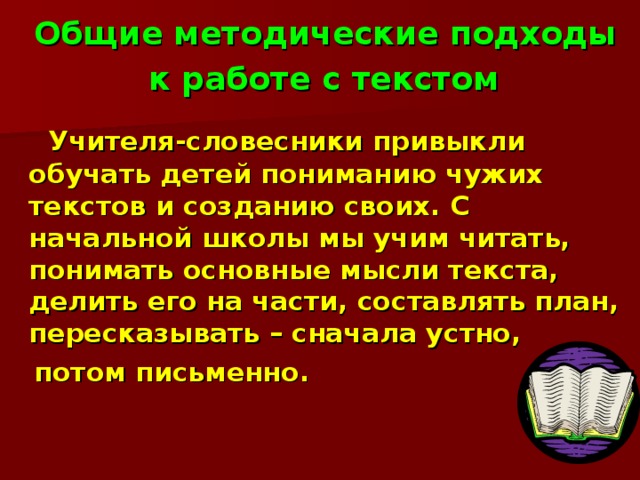 Общие методические подходы  к работе с текстом     Учителя-словесники привыкли обучать детей пониманию чужих текстов и созданию своих. С начальной школы мы учим читать, понимать основные мысли текста, делить его на части, составлять план, пересказывать – сначала устно,  потом письменно.