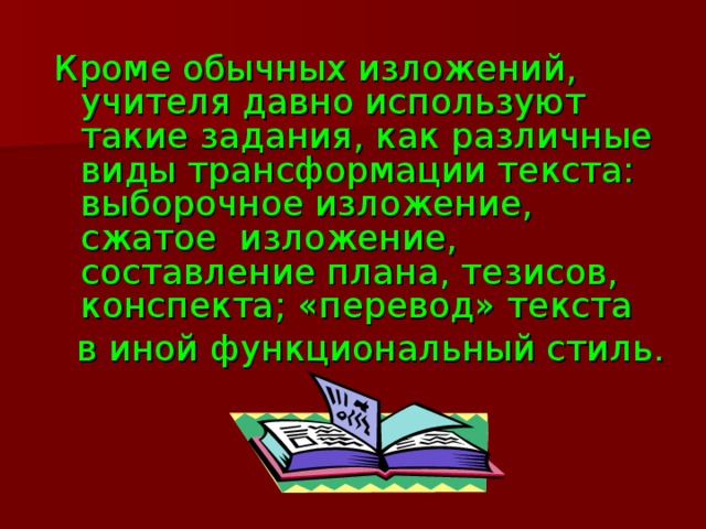 Кроме обычных изложений, учителя давно используют такие задания, как различные виды трансформации текста: выборочное изложение, сжатое изложение, составление плана, тезисов, конспекта; «перевод» текста  в иной функциональный стиль.