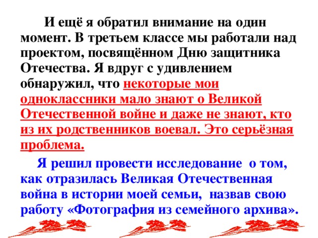 И ещё я обратил внимание на один момент. В третьем классе мы работали над проектом, посвящённом Дню защитника Отечества. Я вдруг с удивлением обнаружил, что некоторые мои одноклассники мало знают о Великой Отечественной войне и даже не знают, кто из их родственников воевал. Это серьёзная проблема.   Я решил провести исследование о том, как отразилась Великая Отечественная война в истории моей семьи, назвав свою работу «Фотография из семейного архива».