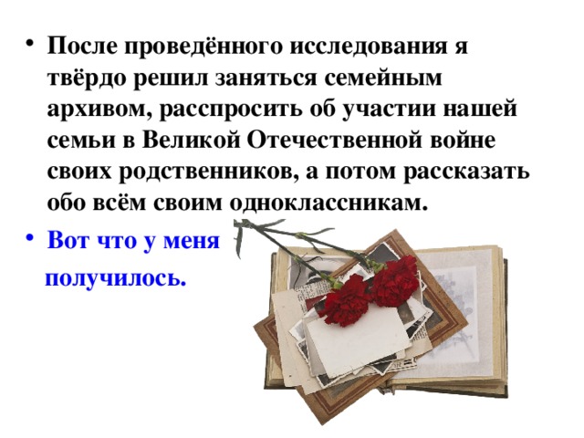 После проведённого исследования я твёрдо решил заняться семейным архивом, расспросить об участии нашей семьи в Великой Отечественной войне своих родственников, а потом рассказать обо всём своим одноклассникам. Вот что у меня