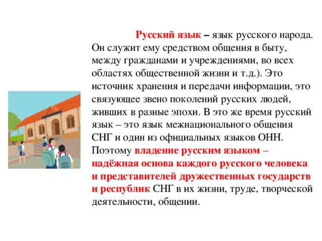 Русский язык – язык русского народа. Он служит ему средством общения в быту, между гражданами и учреждениями, во всех областях общественной жизни и т.д.). Это источник хранения и передачи информации, это связующее звено поколений русских людей, живших в разные эпохи. В это же время русский язык – это язык межнационального общения СНГ и один из официальных языков ОНН. Поэтому владение русским языком – надёжная основа каждого русского человека и представителей дружественных государств и республик  СНГ в их жизни, труде, творческой деятельности, общении.