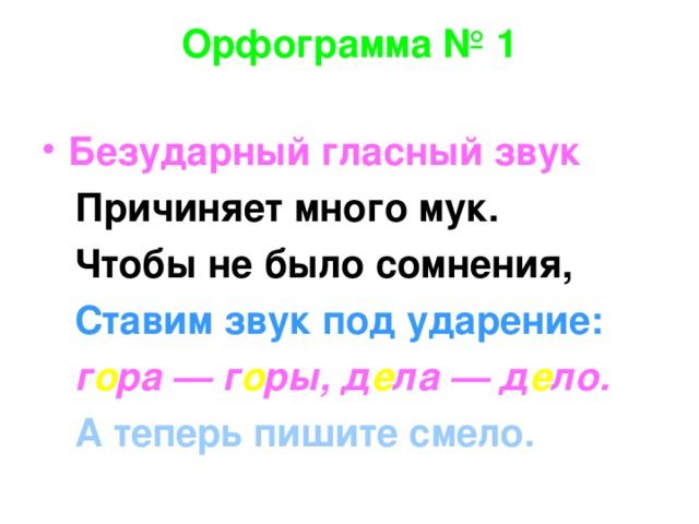 Орфограмма № 1   Безударный гласный звук  Причиняет много мук.  Чтобы не было сомнения,  Ставим звук под ударение:  г о ра — г о ры, д е ла — д е ло.  А теперь пишите смело.