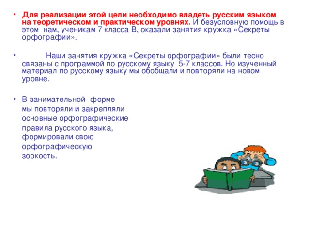 Для реализации этой цели необходимо владеть русским языком на теоретическом и практическом уровнях.  И безусловную помощь в этом нам, ученикам 7 класса В, оказали занятия кружка «Секреты орфографии».  Наши занятия кружка «Секреты орфографии» были тесно связаны с программой по русскому языку 5-7 классов. Но изученный материал по русскому языку мы обобщали и повторяли на новом уровне.  В занимательной форме