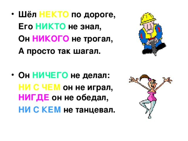 Шёл НЕКТО по дороге,  Его НИКТО не знал,  Он НИКОГО не трогал,  А просто так шагал.  Он НИЧЕГО не делал: