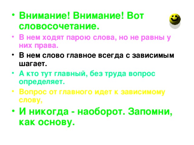 Внимание! Внимание! Вот словосочетание. В нем ходят парою слова, но не равны у них права. В нем слово главное всегда с зависимым шагает. А кто тут главный, без труда вопрос определяет. Вопрос от главного идет к зависимому слову, И никогда - наоборот. Запомни, как основу.