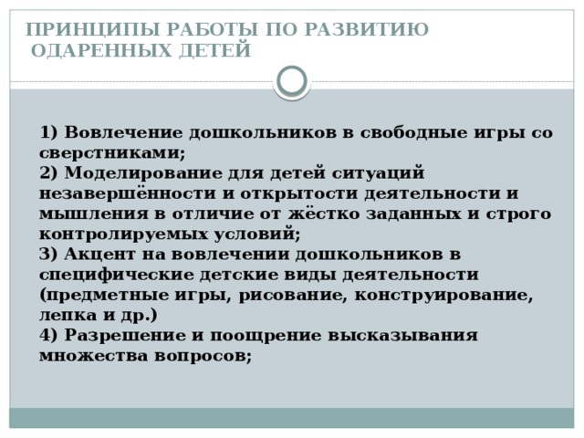 ПРИНЦИПЫ РАБОТЫ ПО РАЗВИТИЮ  ОДАРЕННЫХ ДЕТЕЙ  1) Вовлечение дошкольников в свободные игры со сверстниками;  2) Моделирование для детей ситуаций незавершённости и открытости деятельности и мышления в отличие от жёстко заданных и строго контролируемых условий;  3) Акцент на вовлечении дошкольников в специфические детские виды деятельности (предметные игры, рисование, конструирование, лепка и др.)  4) Разрешение и поощрение высказывания множества вопросов;