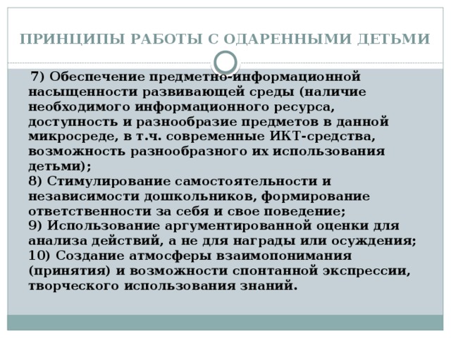 ПРИНЦИПЫ РАБОТЫ С ОДАРЕННЫМИ ДЕТЬМИ  7) Обеспечение предметно-информационной насыщенности развивающей среды (наличие необходимого информационного ресурса, доступность и разнообразие предметов в данной микросреде, в т.ч. современные ИКТ-средства, возможность разнообразного их использования детьми);   8) Стимулирование самостоятельности и независимости дошкольников, формирование ответственности за себя и свое поведение;  9) Использование аргументированной оценки для анализа действий, а не для награды или осуждения;   10) Создание атмосферы взаимопонимания (принятия) и возможности спонтанной экспрессии, творческого использования знаний.