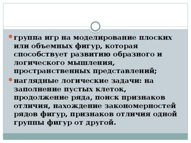 группа игр на моделирование плоских или объемных фигур, которая способствует развитию образного и логического мышления, пространственных представлений; наглядные логические задачи: на заполнение пустых клеток, продолжение ряда, поиск признаков отличия, нахождение закономерностей рядов фигур, признаков отличия одной группы фигур от другой.