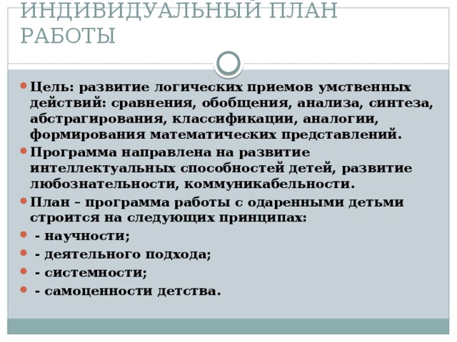 ИНДИВИДУАЛЬНЫЙ ПЛАН РАБОТЫ Цель: развитие логических приемов умственных действий: сравнения, обобщения, анализа, синтеза, абстрагирования, классификации, аналогии, формирования математических представлений. Программа направлена на развитие интеллектуальных способностей детей, развитие любознательности, коммуникабельности. План – программа работы с одаренными детьми строится на следующих принципах:   - научности;   - деятельного подхода;   - системности;   - самоценности детства.