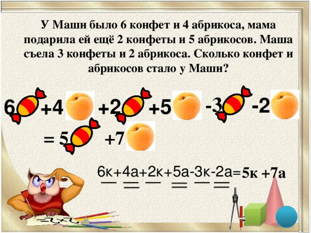 У Маши было 6 конфет и 4 абрикоса, мама подарила ей ещё 2 конфеты и 5 абрикосов. Маша съела 3 конфеты и 2 абрикоса. Сколько конфет и абрикосов стало у Маши?   -3 -2 +5 +2 6 +4 +7 = 5 6к+4а+2к+5а-3к-2а= 5к +7а