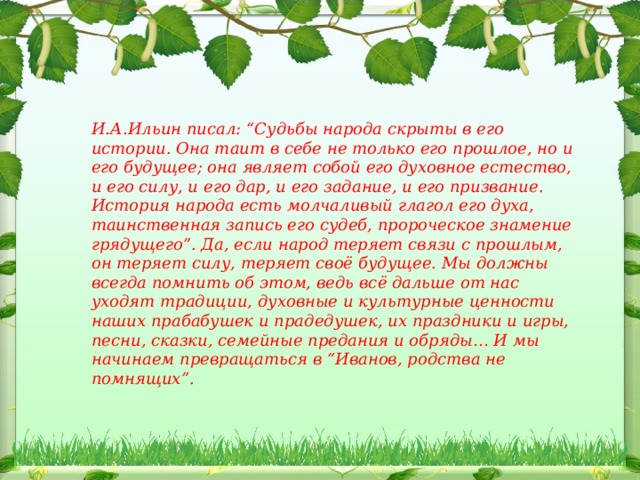 Благодаря внимательному взору потомков откроется потаённое, неприметное досужему взгляду духовное бытие России. И.А.Ильин писал: “Судьбы народа скрыты в его истории. Она таит в себе не только его прошлое, но и его будущее; она являет собой его духовное естество, и его силу, и его дар, и его задание, и его призвание. История народа есть молчаливый глагол его духа, таинственная запись его судеб, пророческое знамение грядущего”. Да, если народ теряет связи с прошлым, он теряет силу, теряет своё будущее. Мы должны всегда помнить об этом, ведь всё дальше от нас уходят традиции, духовные и культурные ценности наших прабабушек и прадедушек, их праздники и игры, песни, сказки, семейные предания и обряды… И мы начинаем превращаться в “Иванов, родства не помнящих”.