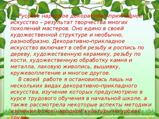 Русское народное декоративно-прикладное искусство – результат творчества многих поколений мастеров. Оно едино в своей художественной структуре и необычно, разнообразно. Декоративно-прикладное искусство включает в себя резьбу и роспись по дереву, художественную керамику, резьбу по кости, художественную обработку камня и металла, лаковую живопись, вышивку, кружевоплетение и многое другое. В своей работе я остановилась лишь на нескольких видах декоративно-прикладного искусства, изучение которых предусмотрено в курсе трудового обучения в начальной школе, а также рассмотрела некоторые аспекты методики изучения основ народной культуры на уроках труда.