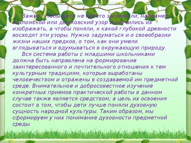 Важно, чтобы дети не просто запомнили, например, хохломской или дымковский узор и научились их изображать, а чтобы поняли, к какой глубокой древности восходят эти узоры. Нужно задуматься и о своеобразии жизни наших предков, о том, как они умели вглядываться и вдумываться в окружающую природу. Вся система работы с младшими школьниками должна быть направлена на формирование заинтересованного и почтительного отношения к тем культурным традициям, которые выработаны человечеством и отражены в создаваемой им предметной среде. Внимательное и добросовестное изучение конкретных приемов практической работы в данном случае также является средством; а цель их освоения состоит в том, чтобы дети лучше поняли духовную сущность народной культуры. Таким образом, мы сформируем у них понимание духовности предметной среды.