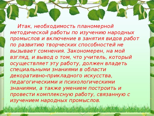 Итак, необходимость планомерной методической работы по изучению народных промыслов и включение в занятия видов работ по развитию творческих способностей не вызывает сомнения. Закономерен, на мой взгляд, и вывод о том, что учитель, который осуществляет эту работу, должен владеть специальными знаниями в области декоративно-прикладного искусства, педагогическими и психологическими знаниями, а также умением построить и провести комплексную работу, связанную с изучением народных промыслов.