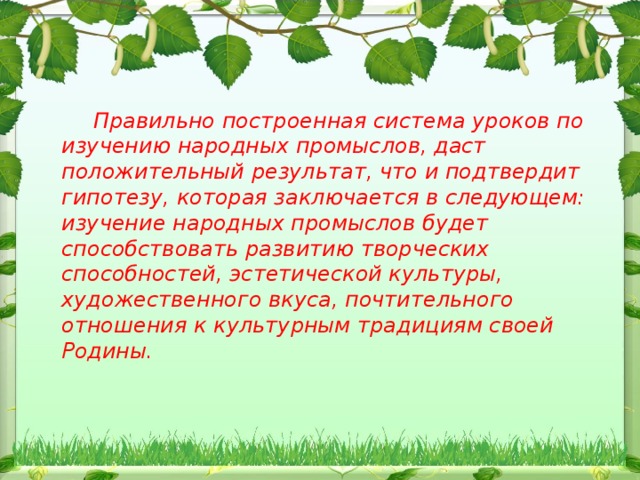 Правильно построенная система уроков по изучению народных промыслов, даст положительный результат, что и подтвердит гипотезу, которая заключается в следующем: изучение народных промыслов будет способствовать развитию творческих способностей, эстетической культуры, художественного вкуса, почтительного отношения к культурным традициям своей Родины.