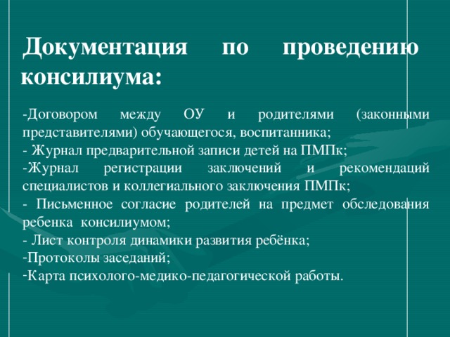 Документация по проведению консилиума: -Договором между ОУ и родителями (законными представителями) обучающегося, воспитанника; - Журнал предварительной записи детей на ПМПк; -Журнал регистрации заключений и рекомендаций специалистов и коллегиального заключения ПМПк; - Письменное согласие родителей на предмет обследования ребенка консилиумом; - Лист контроля динамики развития ребёнка;