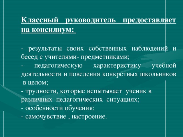 Классный руководитель предоставляет на консилиум:  - результаты своих собственных наблюдений и бесед с учителями- предметниками; - педагогическую характеристику учебной деятельности и поведения конкретных школьников в целом; - трудности, которые испытывает ученик в различных педагогических ситуациях; - особенности обучения;  - самочувствие , настроение.