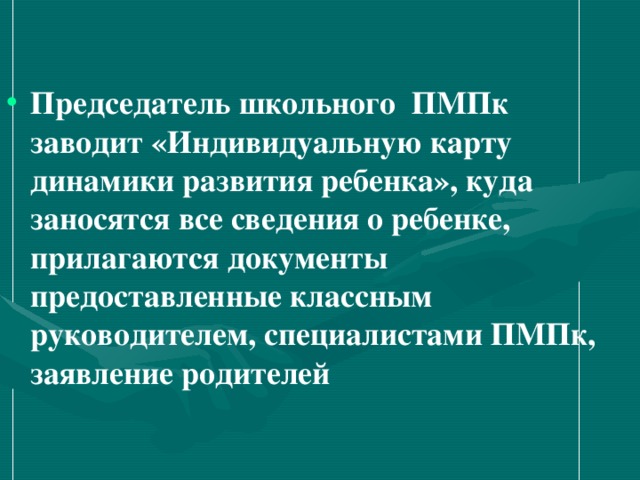 Председатель школьного ПМПк заводит «Индивидуальную карту динамики развития ребенка», куда заносятся все сведения о ребенке, прилагаются документы предоставленные классным руководителем, специалистами ПМПк, заявление родителей