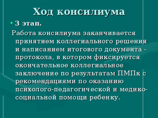 Ход консилиума 3 этап.  Работа консилиума заканчивается принятием коллегиального решения и написанием итогового документа - протокола, в котором фиксируется окончательное коллегиальное заключение по результатам ПМПк с рекомендациями по оказанию психолого-педагогической и медико-социальной помощи ребенку.