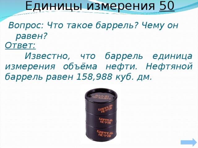 Единицы измерения 50 Вопрос: Что такое баррель? Чему он равен?     Ответ:   Известно, что баррель единица измерения объёма нефти. Нефтяной баррель равен 158,988 куб. дм.