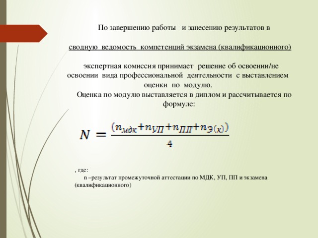 , где:  n –результат промежуточной аттестации по МДК, УП, ПП и экзамена (квалификационного)  По завершению работы и занесению результатов в  сводную ведомость компетенций экзамена (квалификационного)  экспертная комиссия принимает решение об освоении/не освоении вида профессиональной деятельности с выставлением оценки по модулю.  Оценка по модулю выставляется в диплом и рассчитывается по формуле: