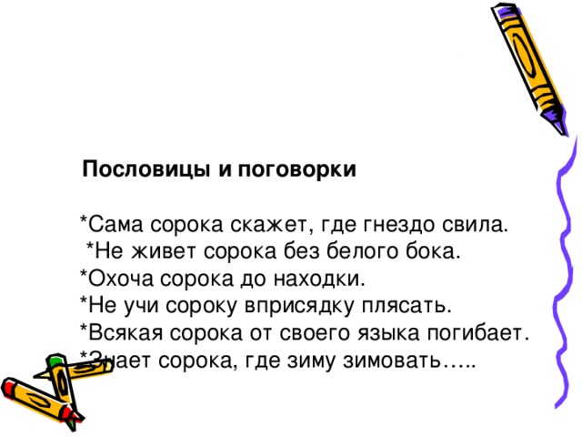 Пословицы и поговорки   *Сама сорока скажет, где гнездо свила.  *Не живет сорока без белого бока.  *Охоча сорока до находки.  *Не учи сороку вприсядку плясать.  *Всякая сорока от своего языка погибает.  *Знает сорока, где зиму зимовать…..