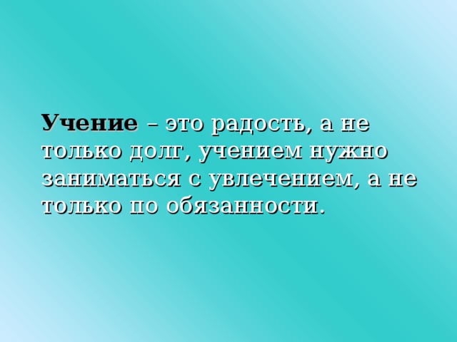 Учение  – это радость, а не только долг, учением нужно заниматься с увлечением, а не только по обязанности.