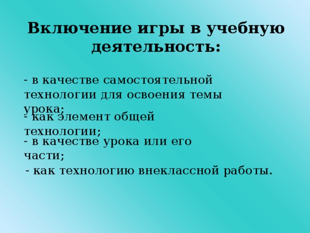 Включение игры в учебную деятельность:  - в качестве самостоятельной технологии для освоения темы урока; - как элемент общей технологии; - в качестве урока или его части;  - как технологию внеклассной работы.