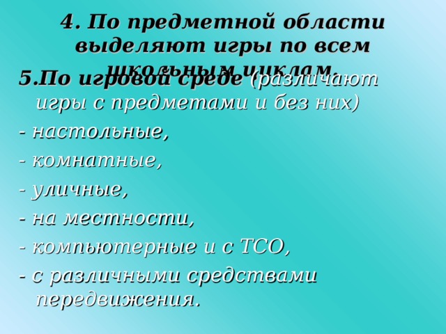 4. По предметной области выделяют игры по всем школьным циклам. 5.По игровой среде  (различают игры с предметами и без них) - настольные, - комнатные, - уличные, - на местности, - компьютерные и с ТСО, - с различными средствами передвижения.