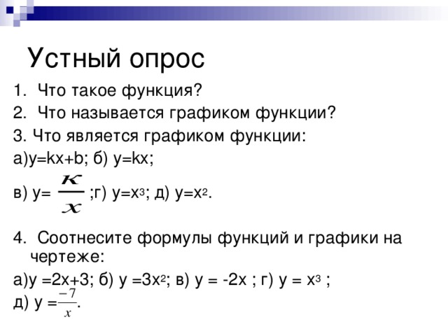 1. Что такое функция? 2. Что называется графиком функции? 3. Что является графиком функции: а)у= k х+ b ; б) у= k х; в) у= ;г) у=х 3 ; д) у=х 2 . 4. Соотнесите формулы функций и графики на чертеже: а)у =2х+3; б) у =3х 2 ; в) у = -2х ; г) у = х 3 ; д) у = .