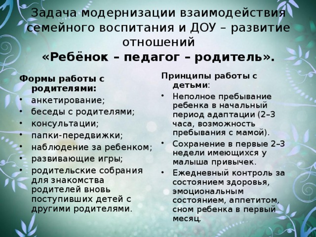 Задача модернизации взаимодействия семейного воспитания и ДОУ – развитие отношений  «Ребёнок – педагог – родитель».   Принципы работы с детьми : Неполное пребывание ребенка в начальный период адаптации (2–3 часа, возможность пребывания с мамой). Сохранение в первые 2–3 недели имеющихся у малыша привычек. Ежедневный контроль за состоянием здоровья, эмоциональным состоянием, аппетитом, сном ребенка в первый месяц. Формы работы с родителями: