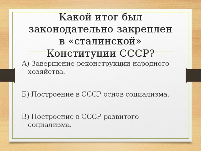 Какой итог был законодательно закреплен в «сталинской» Конституции СССР? А) Завершение реконструкции народного хозяйства. Б) Построение в СССР основ социализма. В) Построение в СССР развитого социализма.