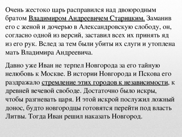 Очень жестоко царь расправился над двоюродным братом Владимиром Андреевичем Старицким. Заманив его с женой и дочерью в Александровскую слободу, он, согласно одной из версий, заставил всех их принять яд из его рук. Вслед за тем были убиты их слуги и утоплена мать Владимира Андреевича. Давно уже Иван не терпел Новгорода за его тайную нелюбовь к Москве. В истории Новгорода и Пскова его раздражало стремление этих городов к независимости , к древней вечевой свободе. Достаточно было искры, чтобы разгневать царя. И этой искрой послужил ложный донос, будто новгородцы готовятся перейти под власть Литвы. Тогда Иван решил наказать Новгород.