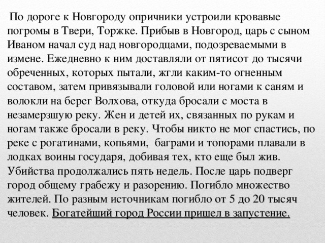 По дороге к Новгороду опричники устроили кровавые погромы в Твери, Торжке. Прибыв в Новгород, царь с сыном Иваном начал суд над новгородцами, подозреваемыми в измене. Ежедневно к ним доставляли от пятисот до тысячи обреченных, которых пытали, жгли каким-то огненным составом, затем привязывали головой или ногами к саням и волокли на берег Волхова, откуда бросали с моста в незамерзшую реку. Жен и детей их, связанных по рукам и ногам также бросали в реку. Чтобы никто не мог спастись, по реке с рогатинами, копьями, баграми и топорами плавали в лодках воины государя, добивая тех, кто еще был жив. Убийства продолжались пять недель. После царь подверг город общему грабежу и разорению. Погибло множество жителей. По разным источникам погибло от 5 до 20 тысяч человек. Богатейший город России пришел в запустение.