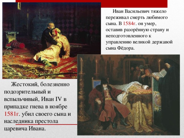 Иван Васильевич тяжело переживал смерть любимого сына. В 1584г . он умер, оставив разорённую страну и неподготовленного к управлению великой державой сына Фёдора. Жестокий, болезненно подозрительный и вспыльчивый, Иван IV в припадке гнева в ноябре 1581г . убил своего сына и наследника престола царевича Ивана.