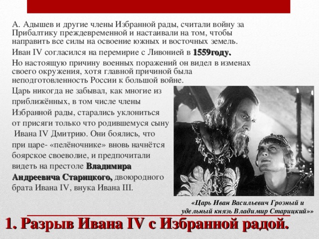 А. Адышев и другие члены Избранной рады, считали войну за Прибалтику преждевременной и настаивали на том, чтобы направить все силы на освоение южных и восточных земель. Иван IV согласился на перемирие с Ливонией в 1559году. Но настоящую причину военных поражений он видел в изменах своего окружения, хотя главной причиной была неподготовленность России к большой войне. Царь никогда не забывал, как многие из приближённых, в том числе члены Избранной рады, старались уклониться от присяги только что родившемуся сыну  Ивана IV Дмитрию. Они боялись, что при царе- «пелёночнике» вновь начнётся боярское своеволие, и предпочитали видеть на престоле Владимира Андреевича Старицкого, двоюродного брата Ивана IV , внука Ивана III . «Царь Иван Васильевич Грозный и удельный князь Владимир Старицкий»» 1. Разрыв Ивана IV с Избранной радой.